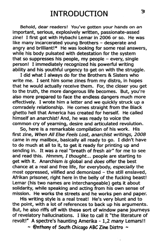 INTRODUCTION 3  Behold, dear readers! You’ve gotten your hands on an important, serious, explosively written, passionate-assed zine! 1 first got with Hybachi Lemar in 2006 or so. He was like many incarcerated young Brothers ~ desperate and angry and brilliant!* He was looking for some real answers, while his body pulsated with detestation for the system that so suppresses his people, my people — every, single person! 1immediately recognized his powerful writing ability and his youthful urgency to get on with the struggle. 1did what I always do for the Brothers & Sisters who write me. I sent him some zines from my distro, in hopes that he would actually receive them. For, the closer you get to the truth, the more dangerous life becomes. But, you’re also more prepared to face the endless dangers much more effectively. I wrote him a letter and we quickly struck up a comradely relationship. He comes straight from the Black ghetto hell that America has created for herself. He called himself an anarchist! And, he was ready to voice the common cry of yearning, desire and articulated revolution. So, here is a remarkable compilation of his work. His first zine, When All Else Feels Lost, anarchist writings, 2008 came in my mailbox, basically all ready to go. I didn’t have to do much at all to it, to get it ready for printing up and sending in. It was a real “breath of fresh air” for me to see and read this. Hmmm, I thought... people are starting to get with it. Anarchism /s global and does offer the best chance at a real and free life, for everybody, especially the most oppressed, vilified and demonized - the still enslaved, Afrikan prisoner, right here in the belly of the fucking beast! Lemar (his two names are interchangeable) gets it about solidarity, while speaking and acting from his own sense of mission. He works the streets and he works pen and paper. His writing style is a real treat! He’s very blunt and to the point, with a lot of references to back up his arguments. But, he also riffs off with these sort of window pane journeys of revelatory hallucinations. I like to call it “the literature of revolt!” A spectre’s haunting Amerika - 1,2 many Lemars!!  ~ @nthony of South Chicago ABC Zine Distro ~ 